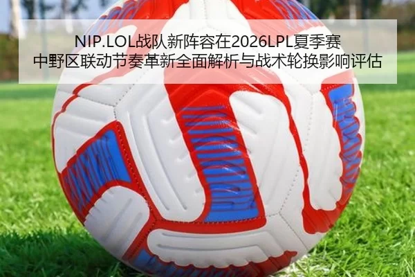 NIP.LOL战队新阵容在2026LPL夏季赛中野区联动节奏革新全面解析与战术轮换影响评估